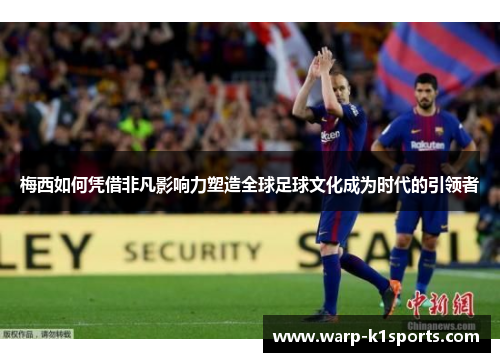 梅西如何凭借非凡影响力塑造全球足球文化成为时代的引领者