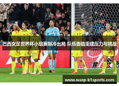 巴西女足世界杯小组赛爆冷出局 队伍面临重建压力与挑战