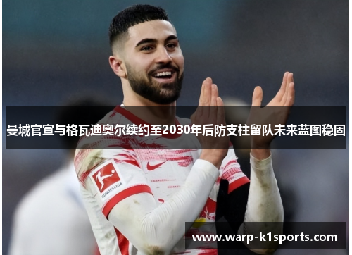 曼城官宣与格瓦迪奥尔续约至2030年后防支柱留队未来蓝图稳固